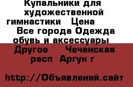 Купальники для  художественной гимнастики › Цена ­ 8 500 - Все города Одежда, обувь и аксессуары » Другое   . Чеченская респ.,Аргун г.